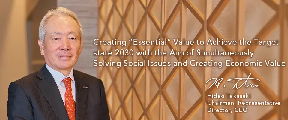 Creating “Essential” Value to Achieve the Target state 2030 with the Aim of Simultaneously Solving Social Issues and Creating Economic Value Hideo Takasaki Chairman, Representative Director, CEO