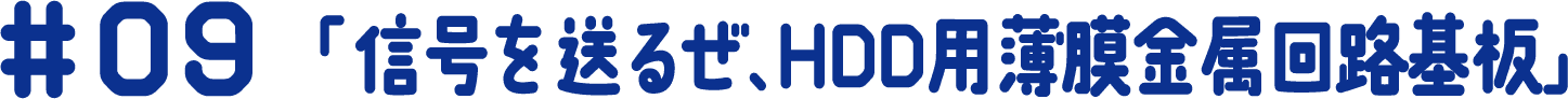 #09 「信号を送るぜ、HDD用薄膜金属回路基板」
