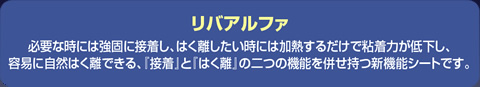 リバアルファ　必要な時には強固に接着し、はく離したい時には加熱するだけで粘着力が低下し、容易に自然はく離できる、『接着』と『はく離』の二つの機能を併せ持つ新機能シートです。