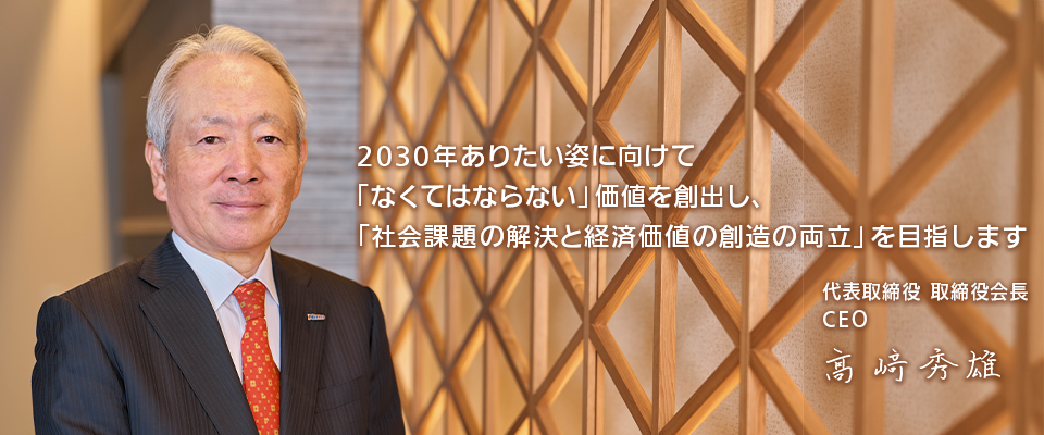 2030年ありたい姿に向けて「なくてはならない」 価値を創出し、「社会課題の解決と経済価値の創造の両立」を目指します 代表取締役 取締役社長 CEO COO 高崎秀雄