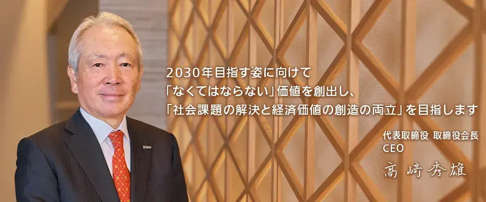 2030年目指す姿に向けて「なくてはならない」 価値を創出し、「社会課題の解決と経済価値の創造の両立」を目指します 代表取締役 取締役社長 CEO COO 高崎秀雄