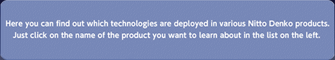Here you can find out which technologies are deployed in various Nitto Denko products. Just click on the name of the product you want to learn about in the list on the left. 